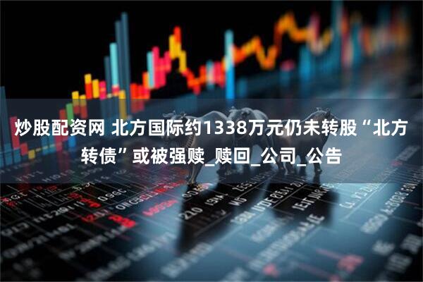 炒股配资网 北方国际约1338万元仍未转股“北方转债”或被强赎_赎回_公司_公告