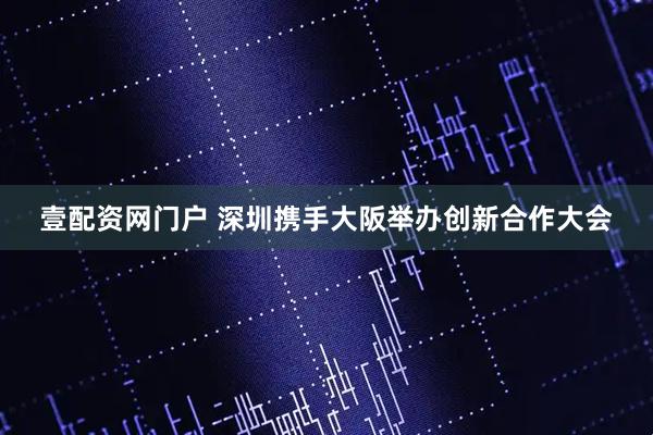 壹配资网门户 深圳携手大阪举办创新合作大会