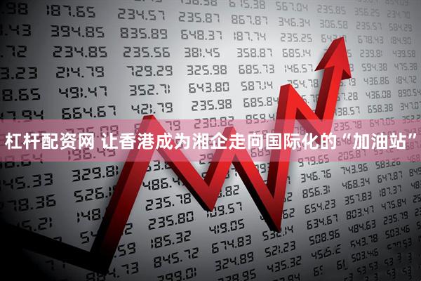 杠杆配资网 让香港成为湘企走向国际化的“加油站”