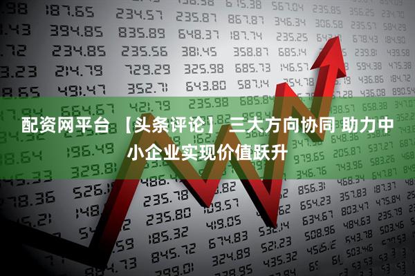配资网平台 【头条评论】 三大方向协同 助力中小企业实现价值跃升