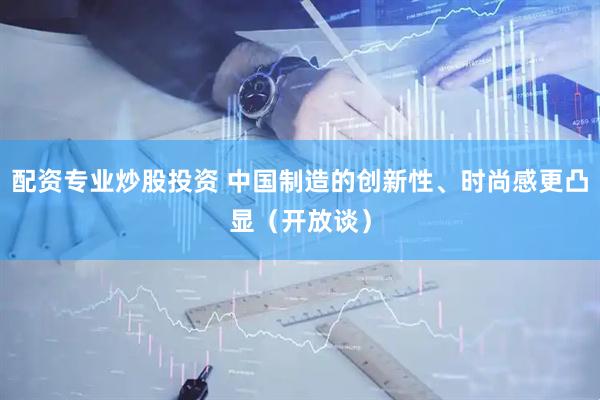 配资专业炒股投资 中国制造的创新性、时尚感更凸显（开放谈）