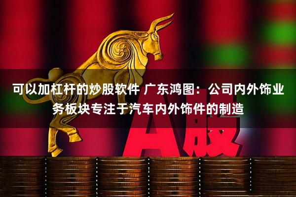 可以加杠杆的炒股软件 广东鸿图：公司内外饰业务板块专注于汽车内外饰件的制造