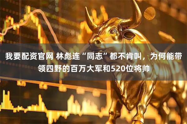 我要配资官网 林彪连“同志”都不肯叫，为何能带领四野的百万大军和520位将帅