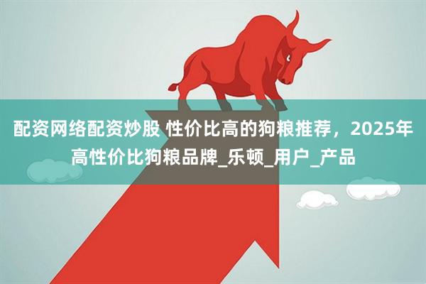 配资网络配资炒股 性价比高的狗粮推荐，2025年高性价比狗粮品牌_乐顿_用户_产品