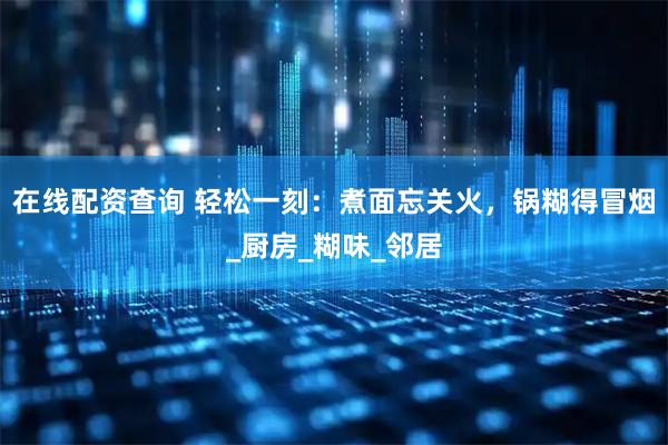 在线配资查询 轻松一刻：煮面忘关火，锅糊得冒烟_厨房_糊味_邻居