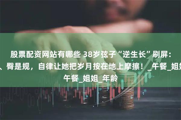股票配资网站有哪些 38岁弦子“逆生长”刷屏：腰是尺、臀是规，自律让她把岁月按在地上摩擦！_午餐_姐姐_年龄