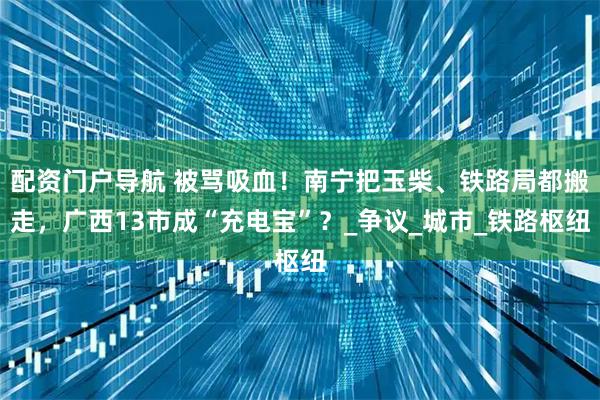 配资门户导航 被骂吸血！南宁把玉柴、铁路局都搬走，广西13市成“充电宝”？_争议_城市_铁路枢纽