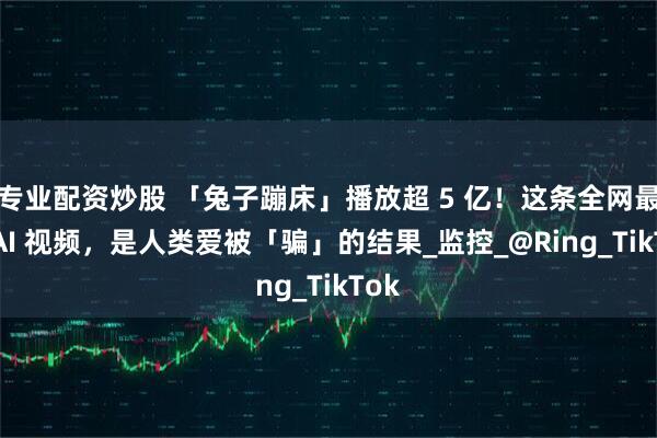 专业配资炒股 「兔子蹦床」播放超 5 亿！这条全网最火 AI 视频，是人类爱被「骗」的结果_监控_@Ring_TikTok
