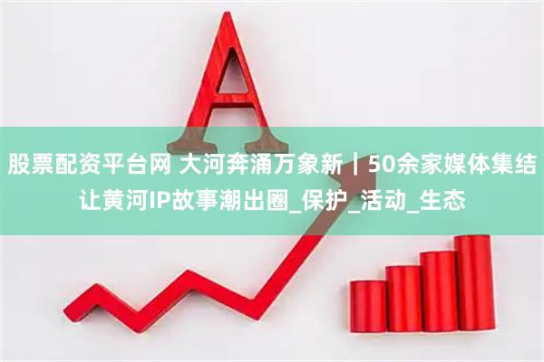 股票配资平台网 大河奔涌万象新｜50余家媒体集结让黄河IP故事潮出圈_保护_活动_生态