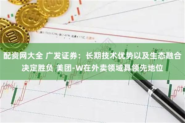 配资网大全 广发证券：长期技术优势以及生态融合决定胜负 美团-W在外卖领域具领先地位
