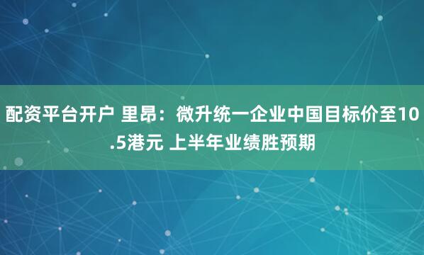 配资平台开户 里昂：微升统一企业中国目标价至10.5港元 上半年业绩胜预期