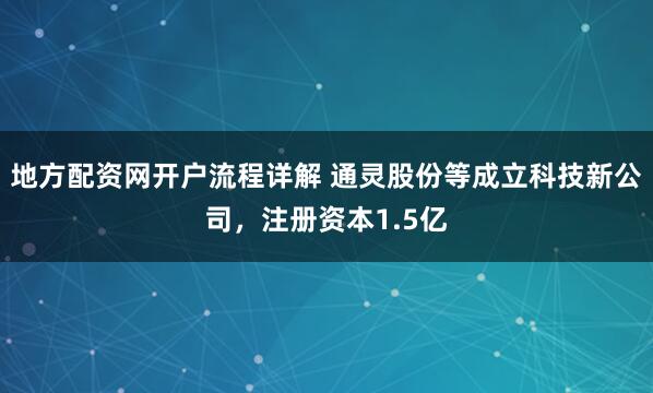 地方配资网开户流程详解 通灵股份等成立科技新公司，注册资本1.5亿