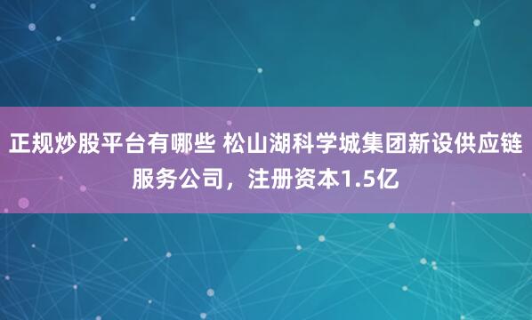 正规炒股平台有哪些 松山湖科学城集团新设供应链服务公司，注册资本1.5亿
