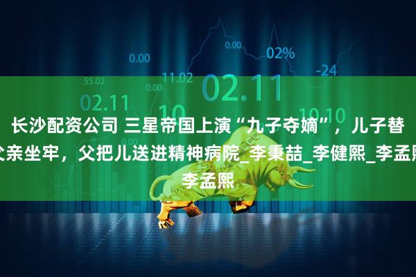 长沙配资公司 三星帝国上演“九子夺嫡”，儿子替父亲坐牢，父把儿送进精神病院_李秉喆_李健熙_李孟熙