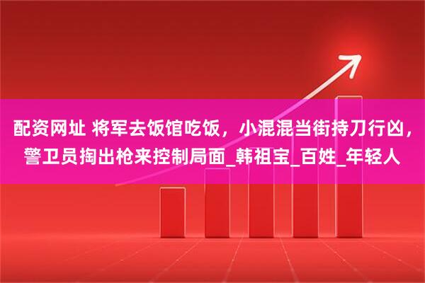 配资网址 将军去饭馆吃饭，小混混当街持刀行凶，警卫员掏出枪来控制局面_韩祖宝_百姓_年轻人