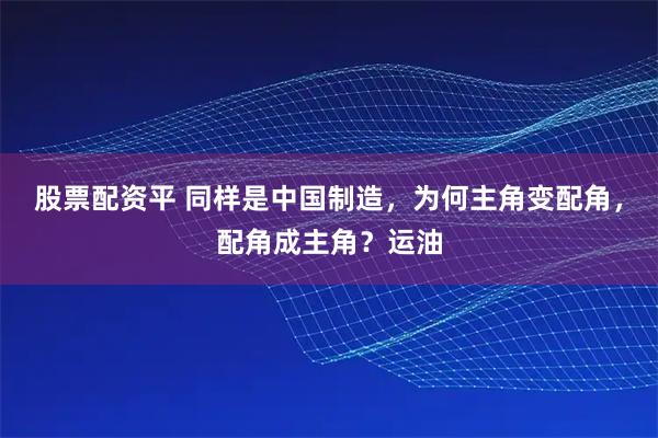 股票配资平 同样是中国制造，为何主角变配角，配角成主角？运油