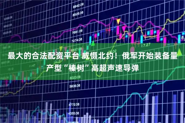 最大的合法配资平台 威慑北约!俄军开始装备量产型“榛树”高超声速导弹