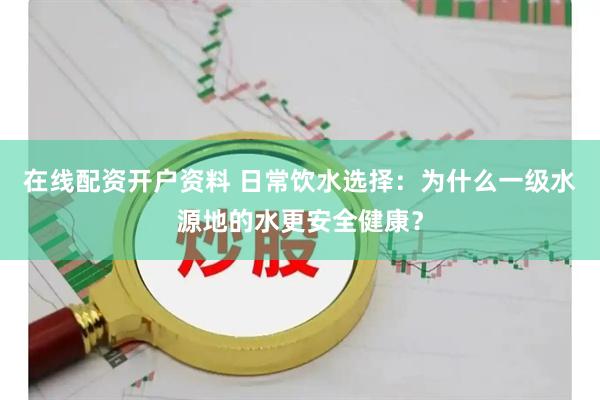 在线配资开户资料 日常饮水选择：为什么一级水源地的水更安全健康？