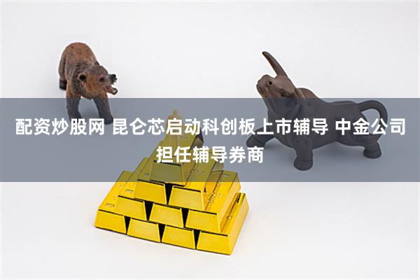 配资炒股网 昆仑芯启动科创板上市辅导 中金公司担任辅导券商
